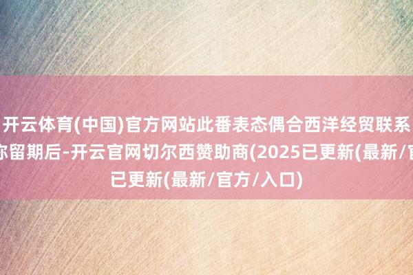 开云体育(中国)官方网站此番表态偶合西洋经贸联系资格四年弥留期后-开云官网切尔西赞助商(2025已更新(最新/官方/入口)