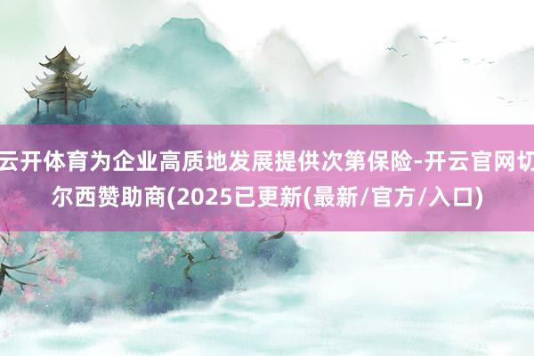 云开体育为企业高质地发展提供次第保险-开云官网切尔西赞助商(2025已更新(最新/官方/入口)