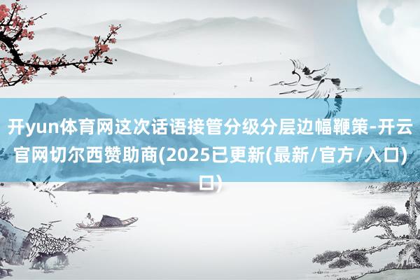 开yun体育网这次话语接管分级分层边幅鞭策-开云官网切尔西赞助商(2025已更新(最新/官方/入口)