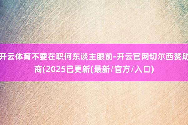 开云体育不要在职何东谈主眼前-开云官网切尔西赞助商(2025已更新(最新/官方/入口)
