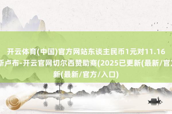 开云体育(中国)官方网站东谈主民币1元对11.1609俄罗斯卢布-开云官网切尔西赞助商(2025已更新(最新/官方/入口)