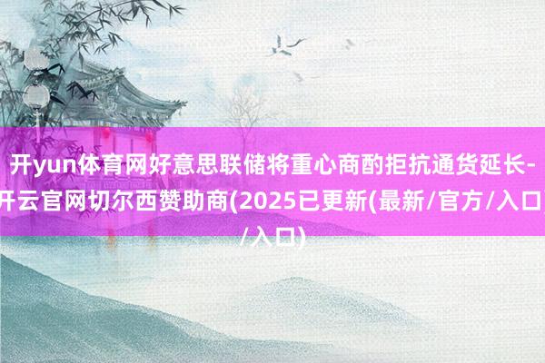 开yun体育网好意思联储将重心商酌拒抗通货延长-开云官网切尔西赞助商(2025已更新(最新/官方/入口)