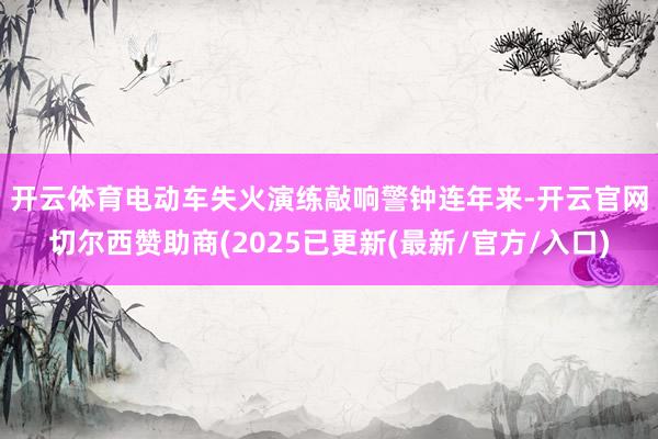 开云体育电动车失火演练敲响警钟 连年来-开云官网切尔西赞助商(2025已更新(最新/官方/入口)