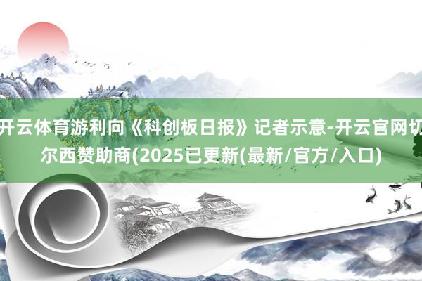 开云体育游利向《科创板日报》记者示意-开云官网切尔西赞助商(2025已更新(最新/官方/入口)