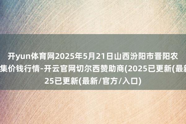开yun体育网2025年5月21日山西汾阳市晋阳农副居品批发市集价钱行情-开云官网切尔西赞助商(2025已更新(最新/官方/入口)