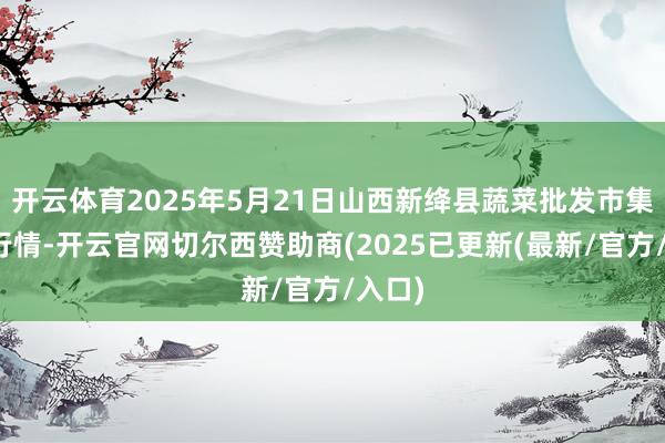 开云体育2025年5月21日山西新绛县蔬菜批发市集价钱行情-开云官网切尔西赞助商(2025已更新(最新/官方/入口)