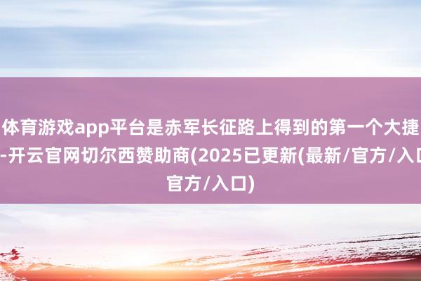 体育游戏app平台是赤军长征路上得到的第一个大捷仗-开云官网切尔西赞助商(2025已更新(最新/官方/入口)