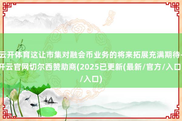 云开体育这让市集对融会币业务的将来拓展充满期待-开云官网切尔西赞助商(2025已更新(最新/官方/入口)
