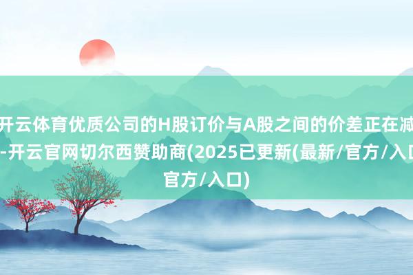 开云体育优质公司的H股订价与A股之间的价差正在减弱-开云官网切尔西赞助商(2025已更新(最新/官方/入口)