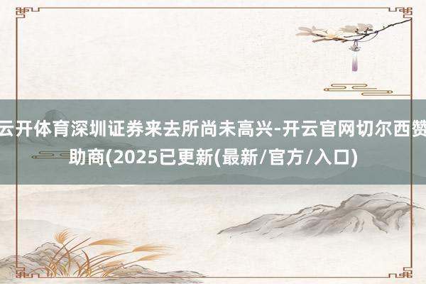 云开体育深圳证券来去所尚未高兴-开云官网切尔西赞助商(2025已更新(最新/官方/入口)