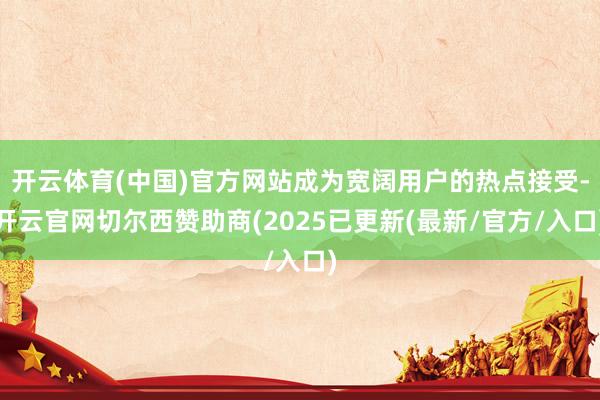开云体育(中国)官方网站成为宽阔用户的热点接受-开云官网切尔西赞助商(2025已更新(最新/官方/入口)