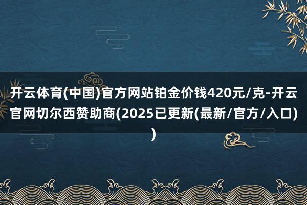 开云体育(中国)官方网站铂金价钱420元/克-开云官网切尔西赞助商(2025已更新(最新/官方/入口)