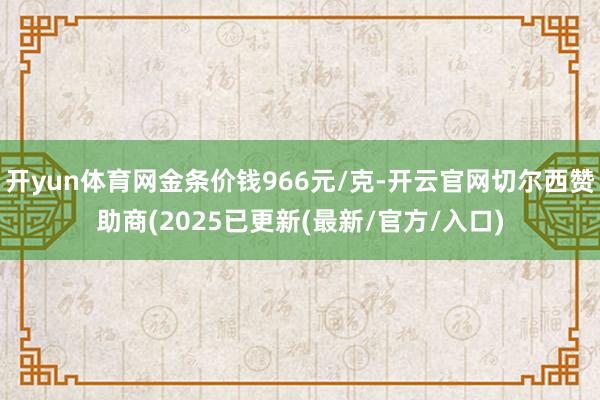 开yun体育网金条价钱966元/克-开云官网切尔西赞助商(2025已更新(最新/官方/入口)
