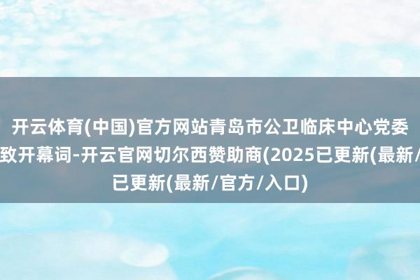 开云体育(中国)官方网站 青岛市公卫临床中心党委文书刘振胜致开幕词-开云官网切尔西赞助商(2025已更新(最新/官方/入口)