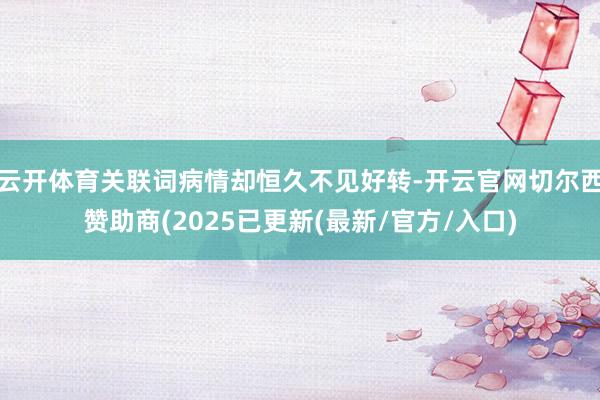 云开体育关联词病情却恒久不见好转-开云官网切尔西赞助商(2025已更新(最新/官方/入口)