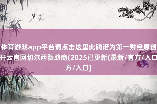 体育游戏app平台请点击这里此践诺为第一财经原创-开云官网切尔西赞助商(2025已更新(最新/官方/入口)