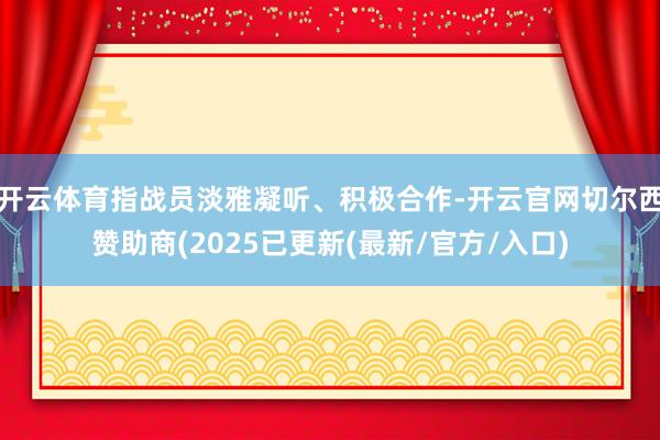 开云体育指战员淡雅凝听、积极合作-开云官网切尔西赞助商(2025已更新(最新/官方/入口)