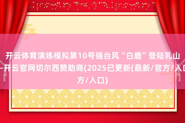 开云体育　　演练模拟第10号强台风“白鹿”登陆乳山市-开云官网切尔西赞助商(2025已更新(最新/官方/入口)