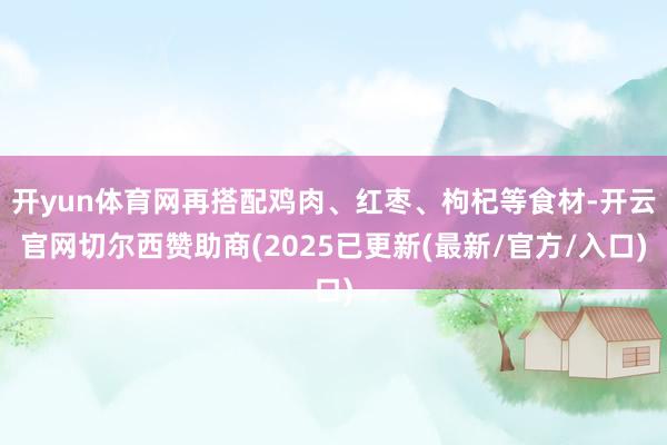 开yun体育网再搭配鸡肉、红枣、枸杞等食材-开云官网切尔西赞助商(2025已更新(最新/官方/入口)