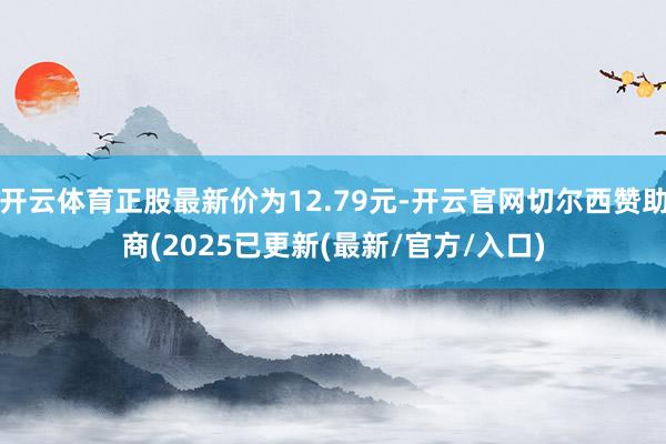 开云体育正股最新价为12.79元-开云官网切尔西赞助商(2025已更新(最新/官方/入口)