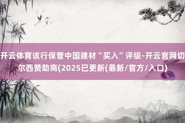 开云体育该行保管中国建材“买入”评级-开云官网切尔西赞助商(2025已更新(最新/官方/入口)
