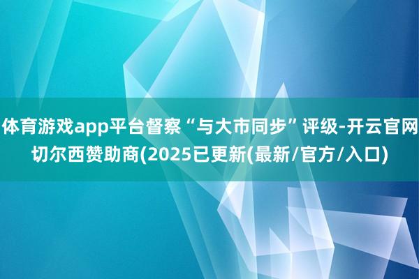 体育游戏app平台督察“与大市同步”评级-开云官网切尔西赞助商(2025已更新(最新/官方/入口)