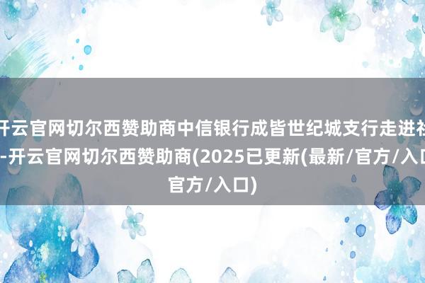 开云官网切尔西赞助商中信银行成皆世纪城支行走进社区-开云官网切尔西赞助商(2025已更新(最新/官方/入口)