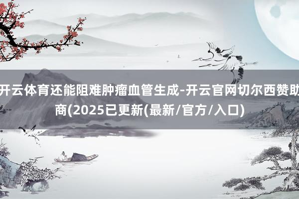 开云体育还能阻难肿瘤血管生成-开云官网切尔西赞助商(2025已更新(最新/官方/入口)