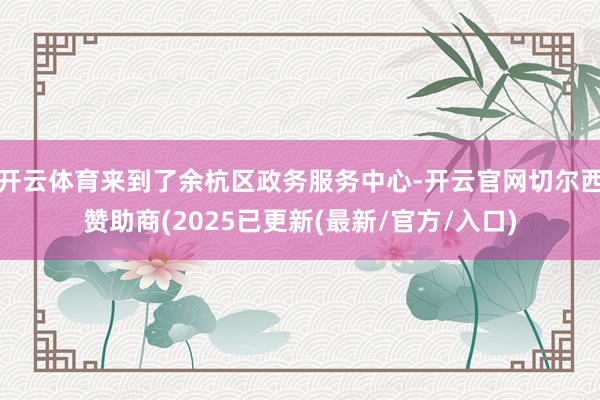 开云体育来到了余杭区政务服务中心-开云官网切尔西赞助商(2025已更新(最新/官方/入口)