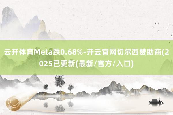 云开体育Meta跌0.68%-开云官网切尔西赞助商(2025已更新(最新/官方/入口)