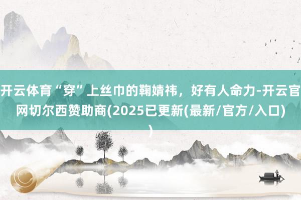 开云体育“穿”上丝巾的鞠婧祎，好有人命力-开云官网切尔西赞助商(2025已更新(最新/官方/入口)