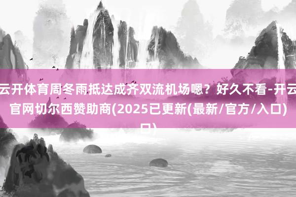 云开体育周冬雨抵达成齐双流机场嗯？好久不看-开云官网切尔西赞助商(2025已更新(最新/官方/入口)
