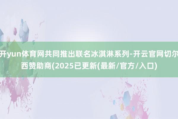开yun体育网共同推出联名冰淇淋系列-开云官网切尔西赞助商(2025已更新(最新/官方/入口)
